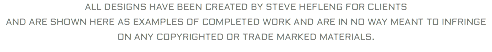 ALL DESIGNS HAVE BEEN CREATED BY STEVE HEFLENG FOR CLIENTS AND ARE SHOWN HERE AS EXAMPLES OF COMPLETED WORK AND ARE IN NO WAY MEANT TO INFRINGE ON ANY COPYRIGHTED OR TRADE MARKED MATERIALS. 